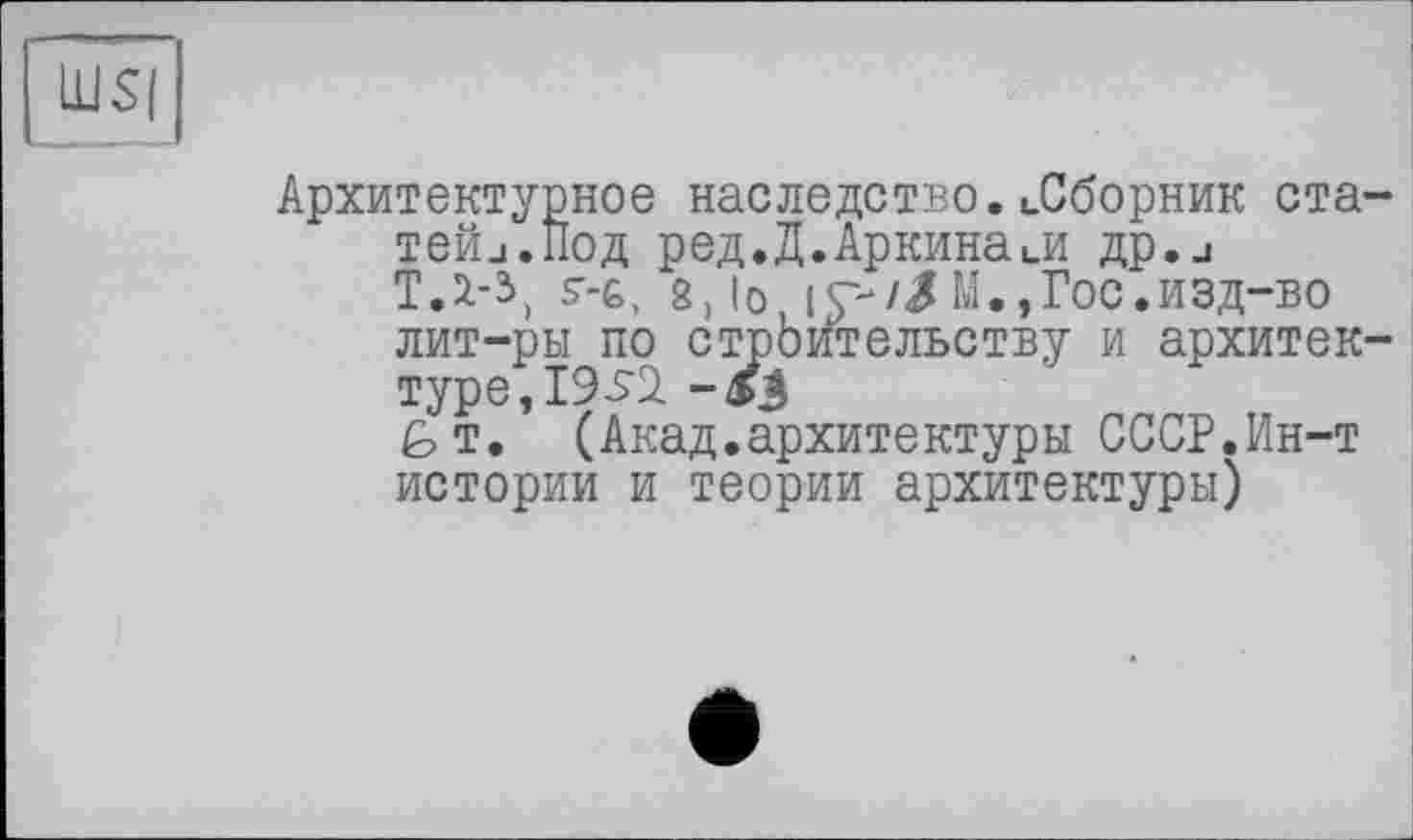 ﻿Архитектурное наследство.иСборник ста тейи.Под ред.Д.Аркинаии flp.j ТД-3) s’-ь, g, io і с-/Л М., Гос. изд-во лит-ры по стрЬительству и архитек туре,І95і
GT. (Акад.архитектуры СССР.Ин-т истории и теории архитектуры)